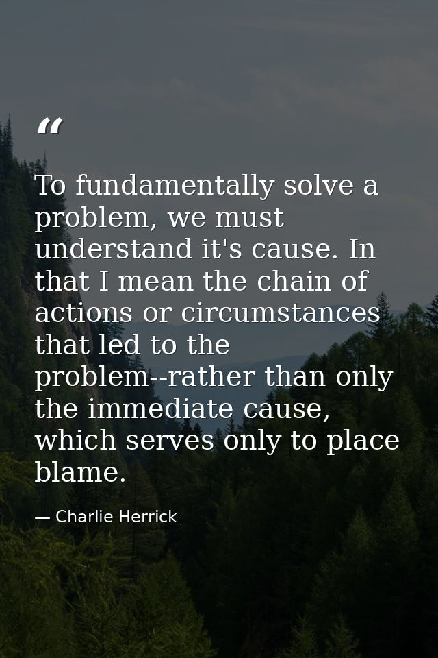 To fundamentally solve a problem, we must understand it's cause. In that I mean the chain of actions or circumstances th — Charlie Herrick