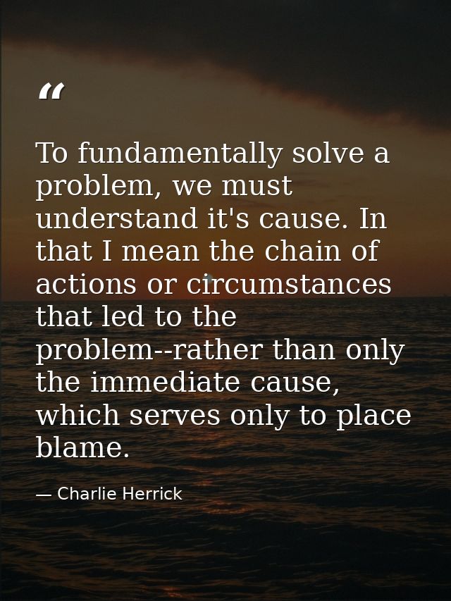 To fundamentally solve a problem, we must understand it's cause. In that I mean the chain of actions or circumstances th — Charlie Herrick