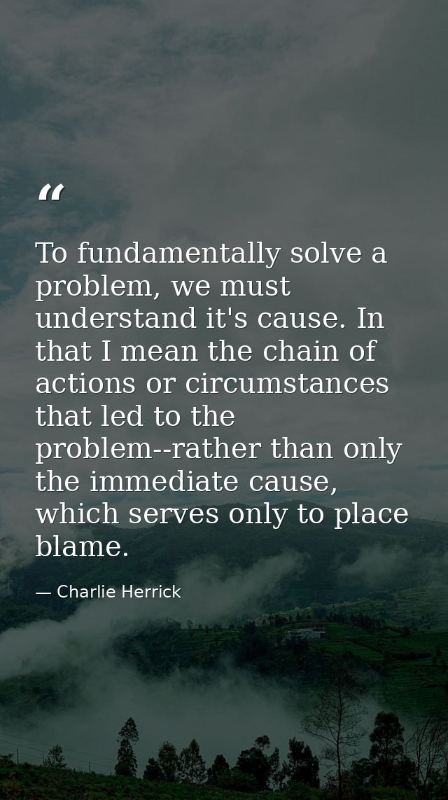To fundamentally solve a problem, we must understand it's cause. In that I mean the chain of actions or circumstances th — Charlie Herrick