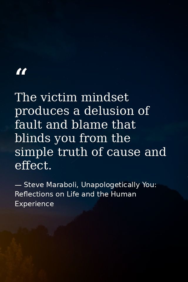 The victim mindset produces a delusion of fault and blame that blinds you from the simple truth of cause and effect. — Steve Maraboli, Unapologetically You: Reflections on Life and the Human Experience