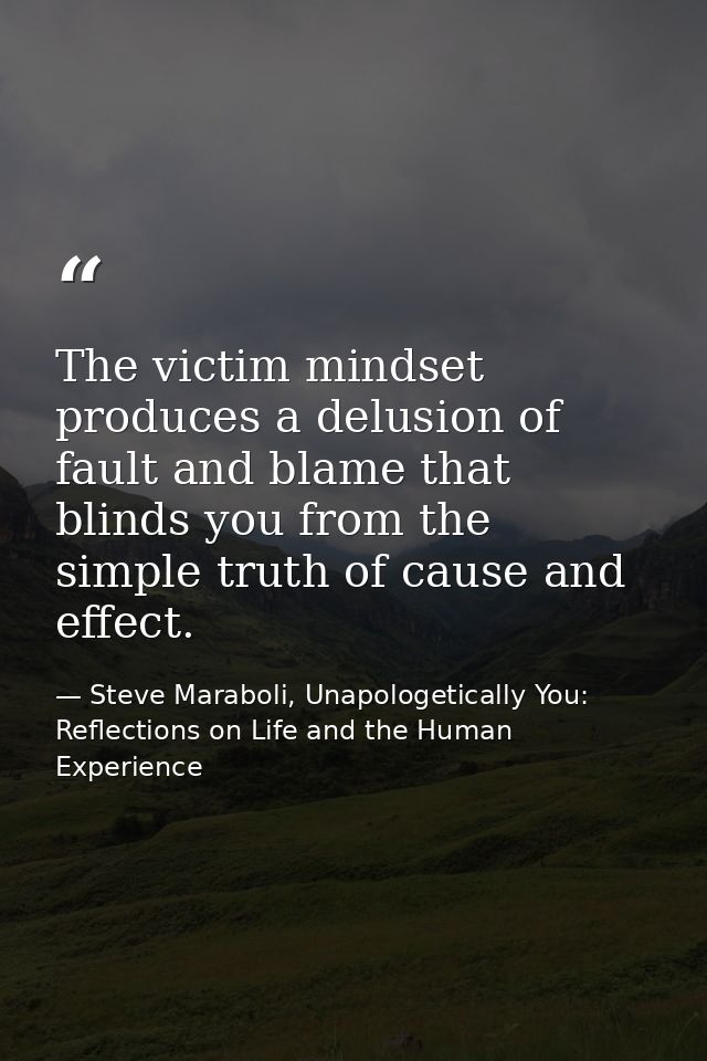The victim mindset produces a delusion of fault and blame that blinds you from the simple truth of cause and effect. — Steve Maraboli, Unapologetically You: Reflections on Life and the Human Experience