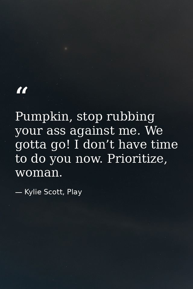 Pumpkin, stop rubbing your ass against me. We gotta go! I don’t have time to do you now. Prioritize, woman. — Kylie Scott, Play