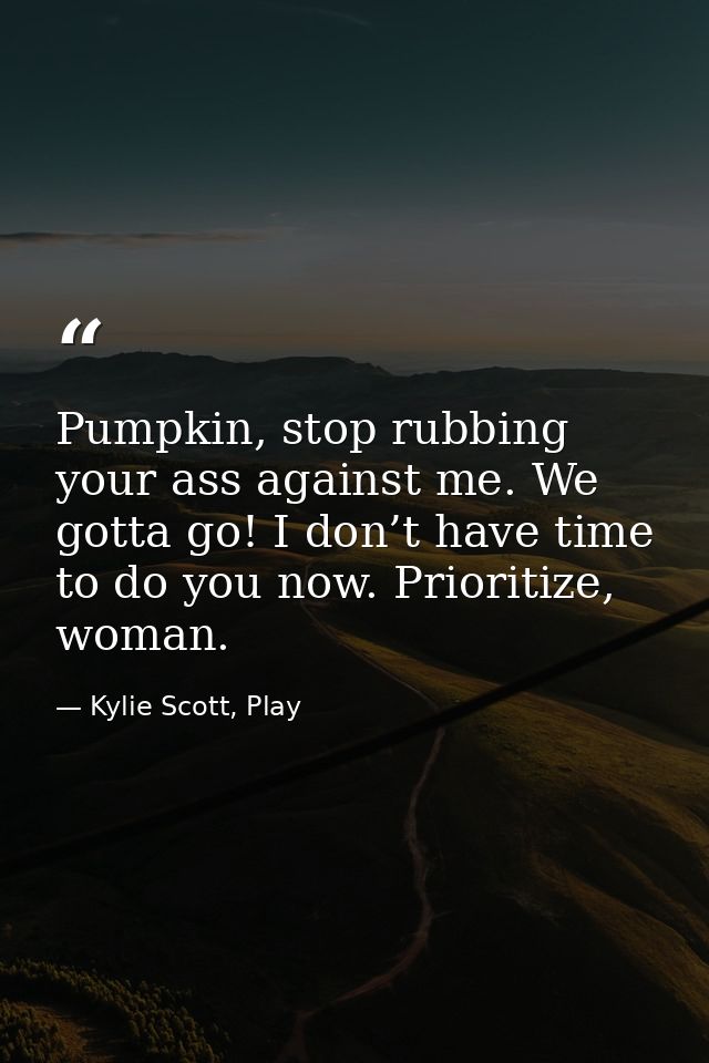 Pumpkin, stop rubbing your ass against me. We gotta go! I don’t have time to do you now. Prioritize, woman. — Kylie Scott, Play