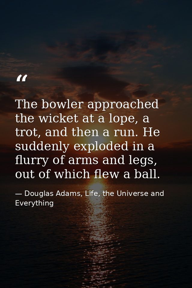 The bowler approached the wicket at a lope, a trot, and then a run. He suddenly exploded in a flurry of arms and legs, o — Douglas Adams, Life, the Universe and Everything