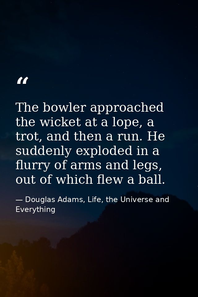 The bowler approached the wicket at a lope, a trot, and then a run. He suddenly exploded in a flurry of arms and legs, o — Douglas Adams, Life, the Universe and Everything