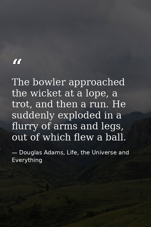 The bowler approached the wicket at a lope, a trot, and then a run. He suddenly exploded in a flurry of arms and legs, o — Douglas Adams, Life, the Universe and Everything