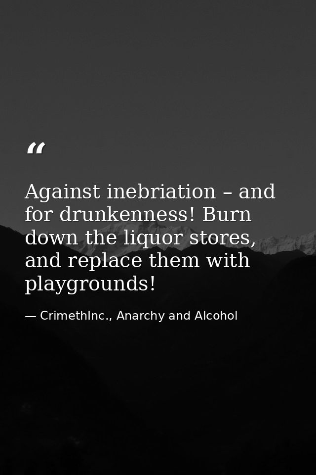 Against inebriation – and for drunkenness! Burn down the liquor stores, and replace them with playgrounds! — CrimethInc., Anarchy and Alcohol