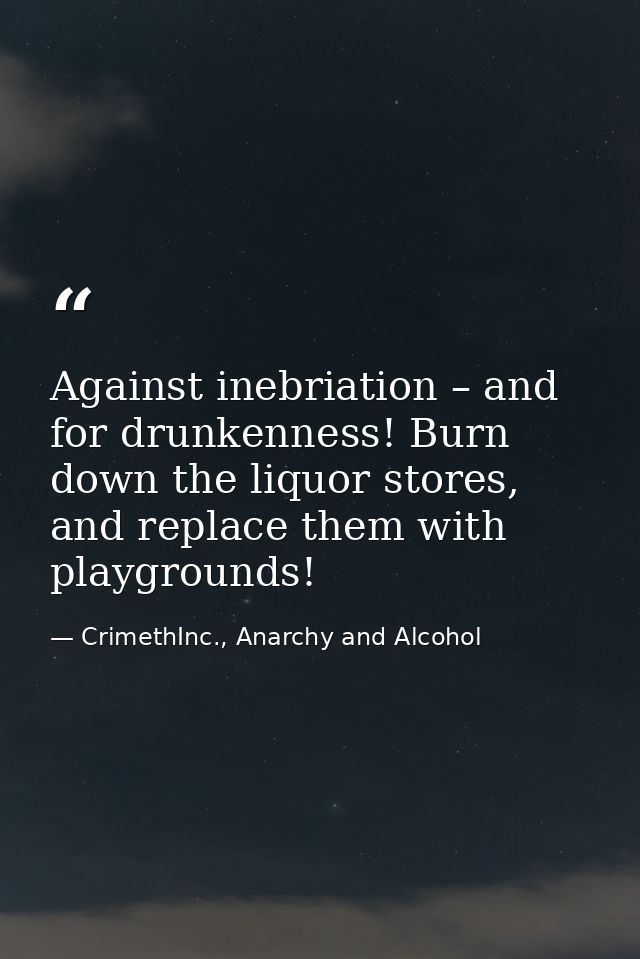 Against inebriation – and for drunkenness! Burn down the liquor stores, and replace them with playgrounds! — CrimethInc., Anarchy and Alcohol
