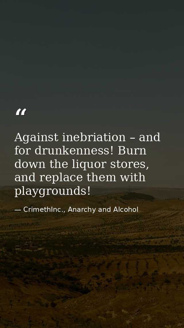 Against inebriation – and for drunkenness! Burn down the liquor stores, and replace them with playgrounds! — CrimethInc., Anarchy and Alcohol