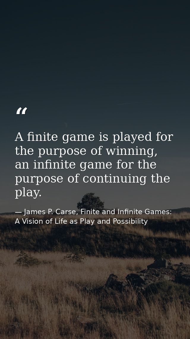 A finite game is played for the purpose of winning, an infinite game for the purpose of continuing the play. — James P. Carse, Finite and Infinite Games: A Vision of Life as Play and Possibility