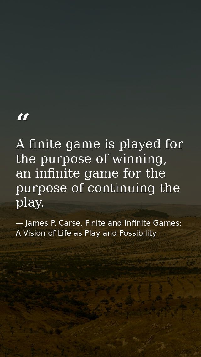A finite game is played for the purpose of winning, an infinite game for the purpose of continuing the play. — James P. Carse, Finite and Infinite Games: A Vision of Life as Play and Possibility