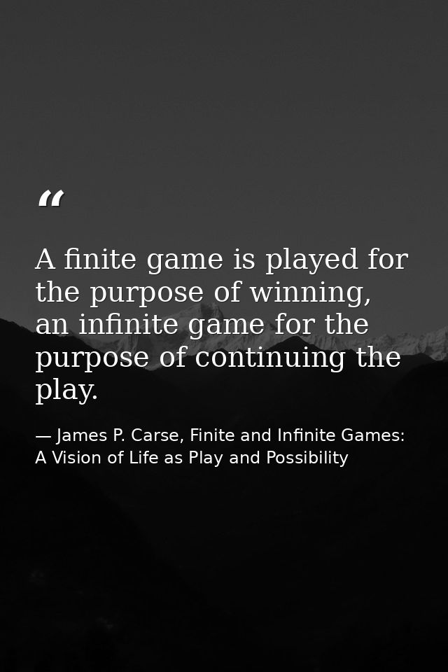 A finite game is played for the purpose of winning, an infinite game for the purpose of continuing the play. — James P. Carse, Finite and Infinite Games: A Vision of Life as Play and Possibility