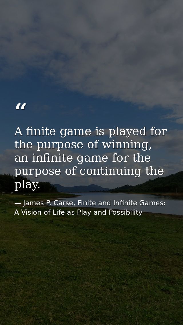A finite game is played for the purpose of winning, an infinite game for the purpose of continuing the play. — James P. Carse, Finite and Infinite Games: A Vision of Life as Play and Possibility