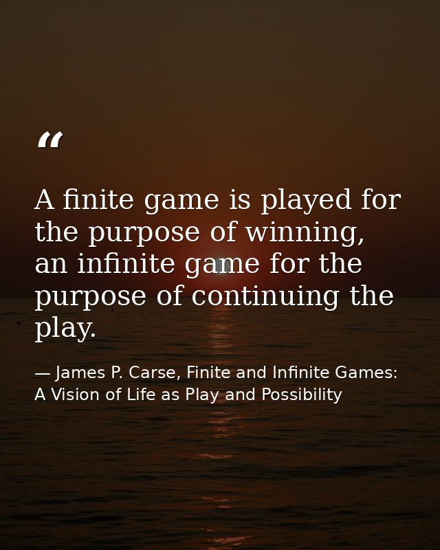 A finite game is played for the purpose of winning, an infinite game for the purpose of continuing the play. — James P. Carse, Finite and Infinite Games: A Vision of Life as Play and Possibility