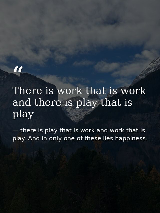 There is work that is work and there is play that is play — there is play that is work and work that is play. And in only one of these lies happiness.