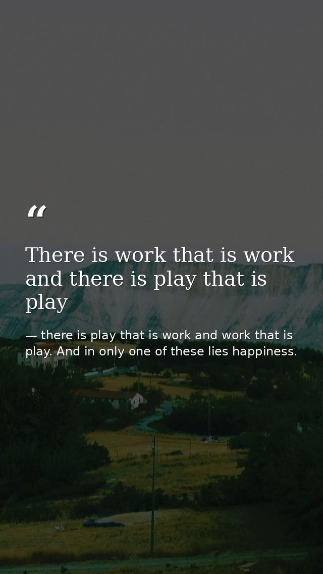 There is work that is work and there is play that is play — there is play that is work and work that is play. And in only one of these lies happiness.