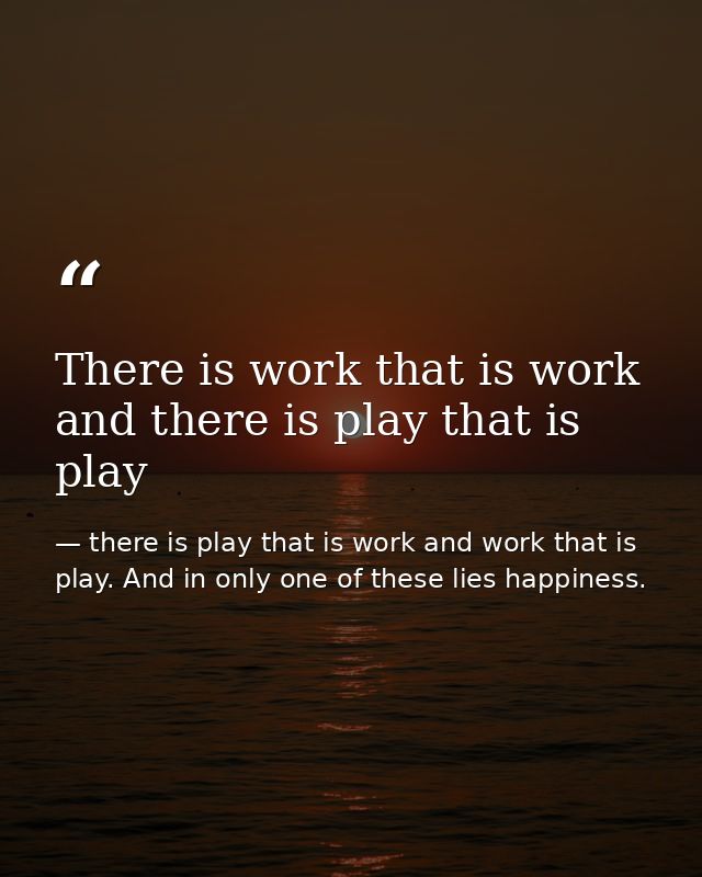 There is work that is work and there is play that is play — there is play that is work and work that is play. And in only one of these lies happiness.