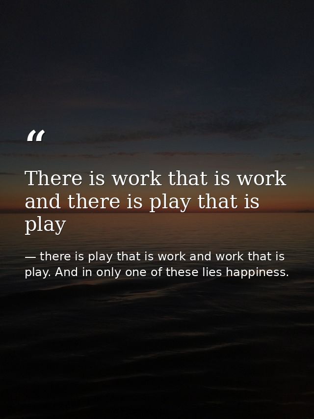 There is work that is work and there is play that is play — there is play that is work and work that is play. And in only one of these lies happiness.