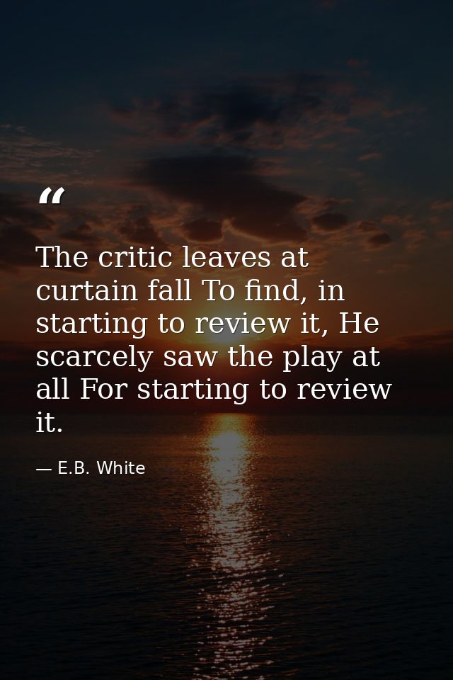 The critic leaves at curtain fall To find, in starting to review it, He scarcely saw the play at all For starting to rev — E.B. White