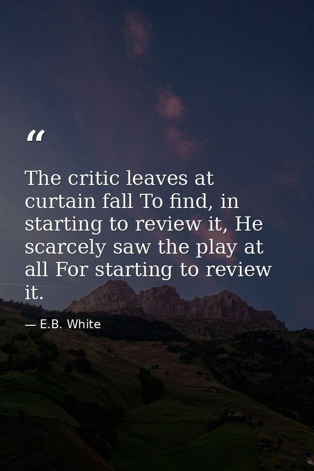 The critic leaves at curtain fall To find, in starting to review it, He scarcely saw the play at all For starting to rev — E.B. White