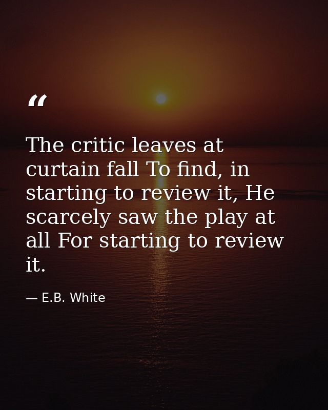 The critic leaves at curtain fall To find, in starting to review it, He scarcely saw the play at all For starting to rev — E.B. White