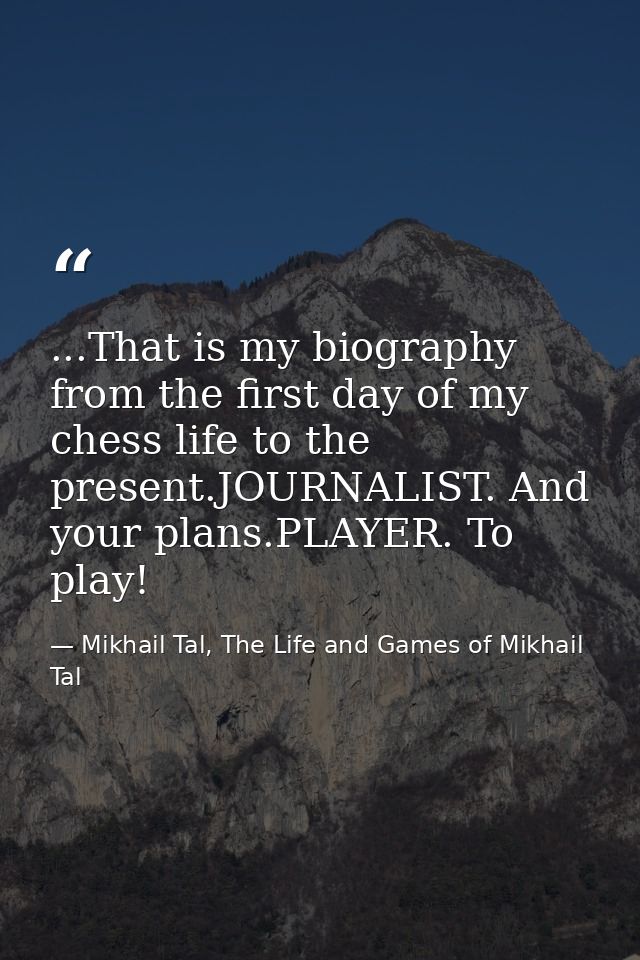 ...That is my biography from the first day of my chess life to the present.JOURNALIST. And your plans.PLAYER. To play! — Mikhail Tal, The Life and Games of Mikhail Tal