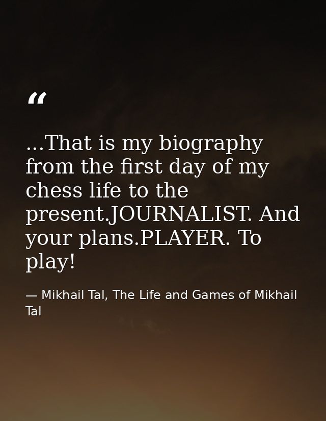 ...That is my biography from the first day of my chess life to the present.JOURNALIST. And your plans.PLAYER. To play! — Mikhail Tal, The Life and Games of Mikhail Tal