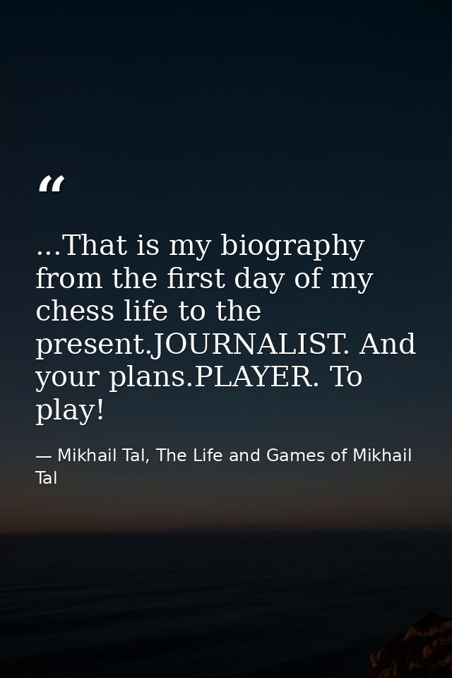 ...That is my biography from the first day of my chess life to the present.JOURNALIST. And your plans.PLAYER. To play! — Mikhail Tal, The Life and Games of Mikhail Tal