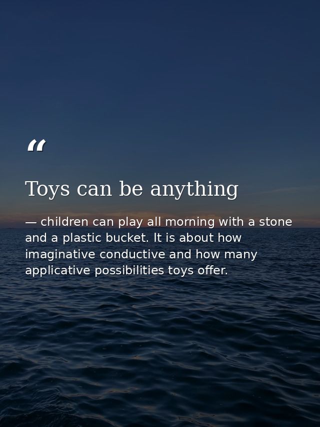 Toys can be anything — children can play all morning with a stone and a plastic bucket. It is about how imaginative conductive and how many applicative possibilities toys offer.