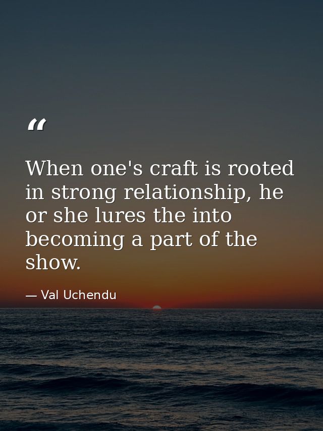 When one's craft is rooted in strong relationship, he or she lures the into becoming a part of the show. — Val Uchendu