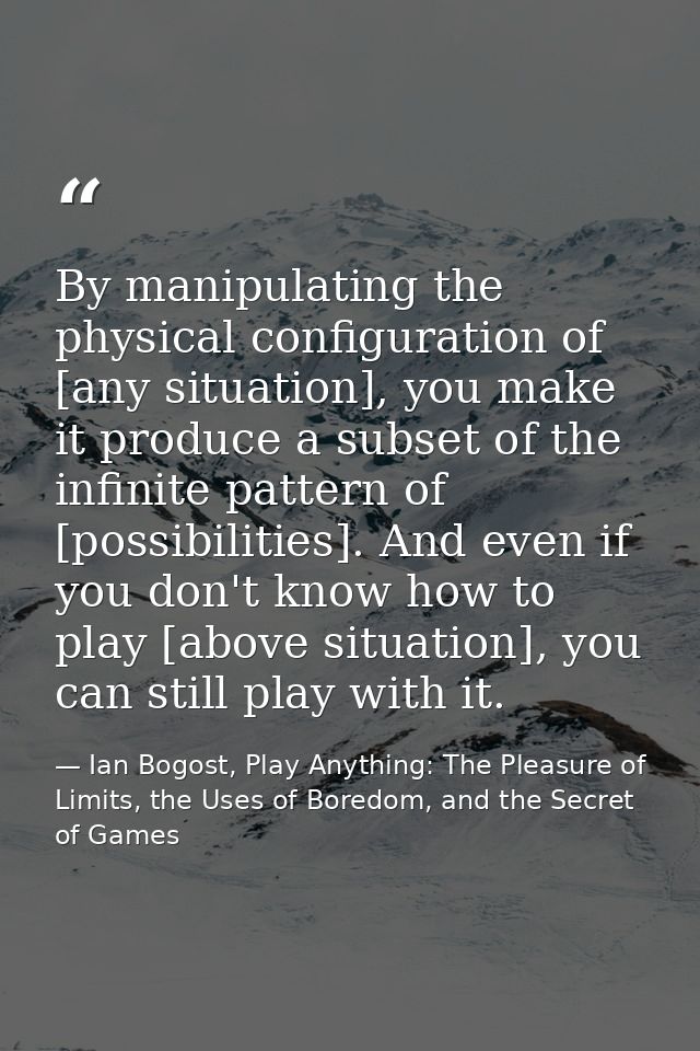 By manipulating the physical configuration of [any situation], you make it produce a subset of the infinite pattern of [ — Ian Bogost, Play Anything: The Pleasure of Limits, the Uses of Boredom, and the Secret of Games