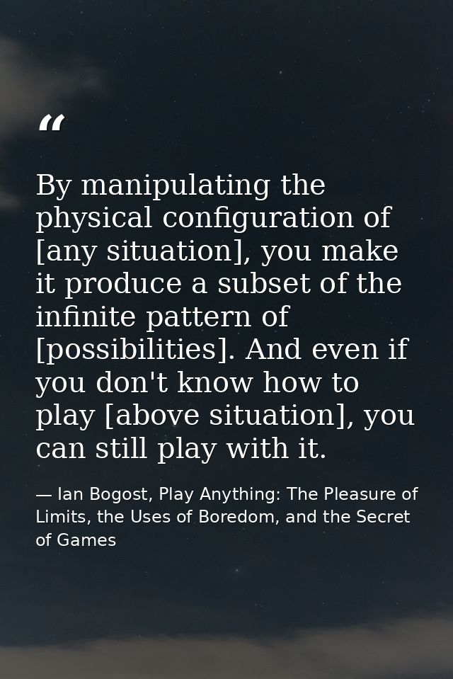 By manipulating the physical configuration of [any situation], you make it produce a subset of the infinite pattern of [ — Ian Bogost, Play Anything: The Pleasure of Limits, the Uses of Boredom, and the Secret of Games