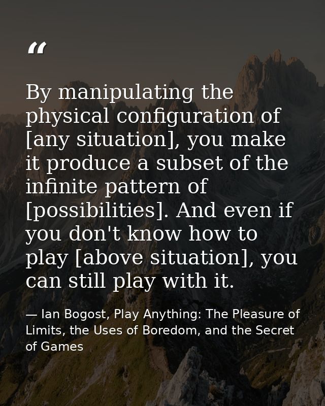 By manipulating the physical configuration of [any situation], you make it produce a subset of the infinite pattern of [ — Ian Bogost, Play Anything: The Pleasure of Limits, the Uses of Boredom, and the Secret of Games