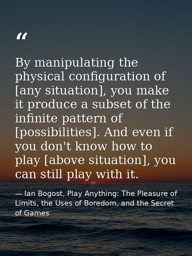 By manipulating the physical configuration of [any situation], you make it produce a subset of the infinite pattern of [ — Ian Bogost, Play Anything: The Pleasure of Limits, the Uses of Boredom, and the Secret of Games