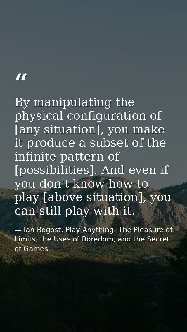 By manipulating the physical configuration of [any situation], you make it produce a subset of the infinite pattern of [ — Ian Bogost, Play Anything: The Pleasure of Limits, the Uses of Boredom, and the Secret of Games