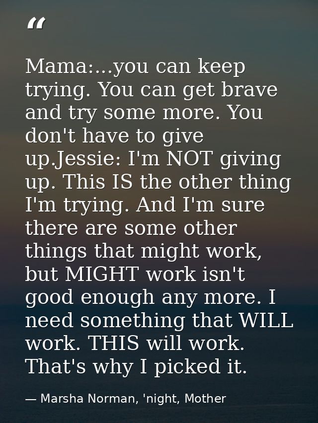Mama:...you can keep trying. You can get brave and try some more. You don't have to give up.Jessie: I'm NOT giving up. T — Marsha Norman, 'night, Mother