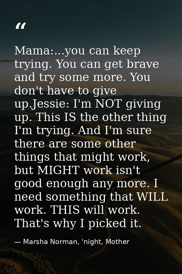 Mama:...you can keep trying. You can get brave and try some more. You don't have to give up.Jessie: I'm NOT giving up. T — Marsha Norman, 'night, Mother