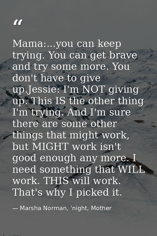 Mama:...you can keep trying. You can get brave and try some more. You don't have to give up.Jessie: I'm NOT giving up. T — Marsha Norman, 'night, Mother