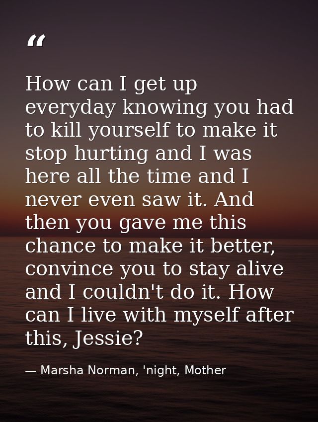 How can I get up everyday knowing you had to kill yourself to make it stop hurting and I was here all the time and I nev — Marsha Norman, 'night, Mother
