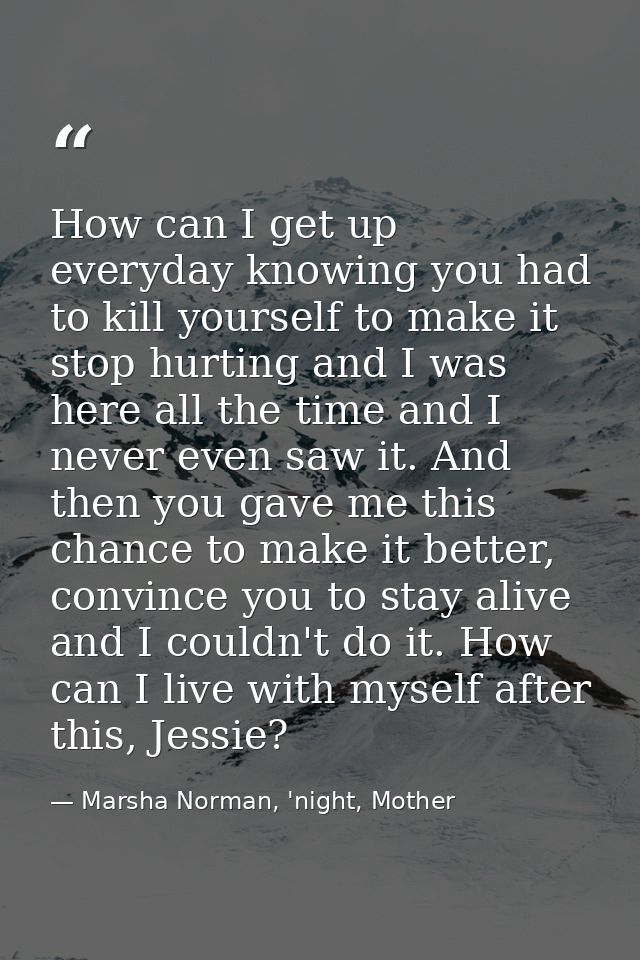 How can I get up everyday knowing you had to kill yourself to make it stop hurting and I was here all the time and I nev — Marsha Norman, 'night, Mother