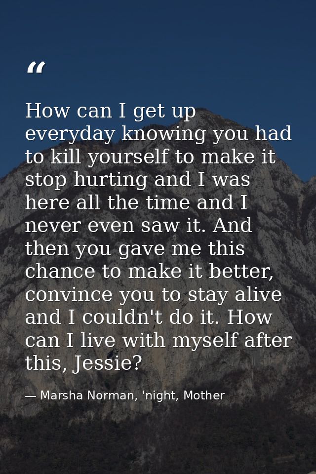 How can I get up everyday knowing you had to kill yourself to make it stop hurting and I was here all the time and I nev — Marsha Norman, 'night, Mother