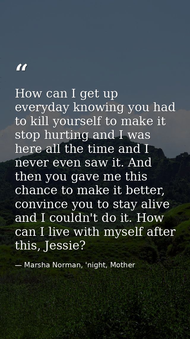 How can I get up everyday knowing you had to kill yourself to make it stop hurting and I was here all the time and I nev — Marsha Norman, 'night, Mother