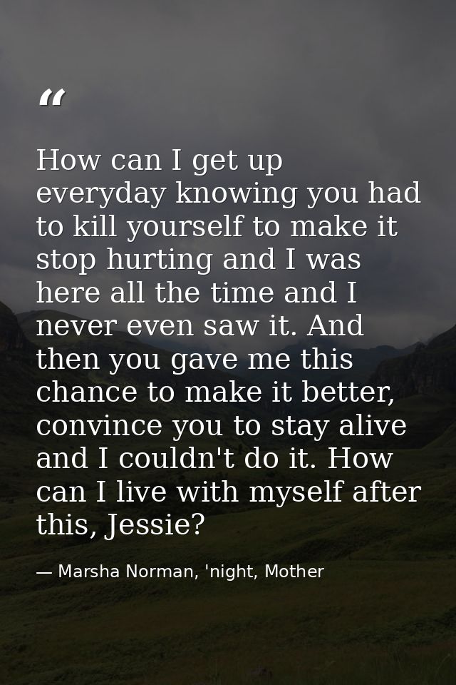 How can I get up everyday knowing you had to kill yourself to make it stop hurting and I was here all the time and I nev — Marsha Norman, 'night, Mother