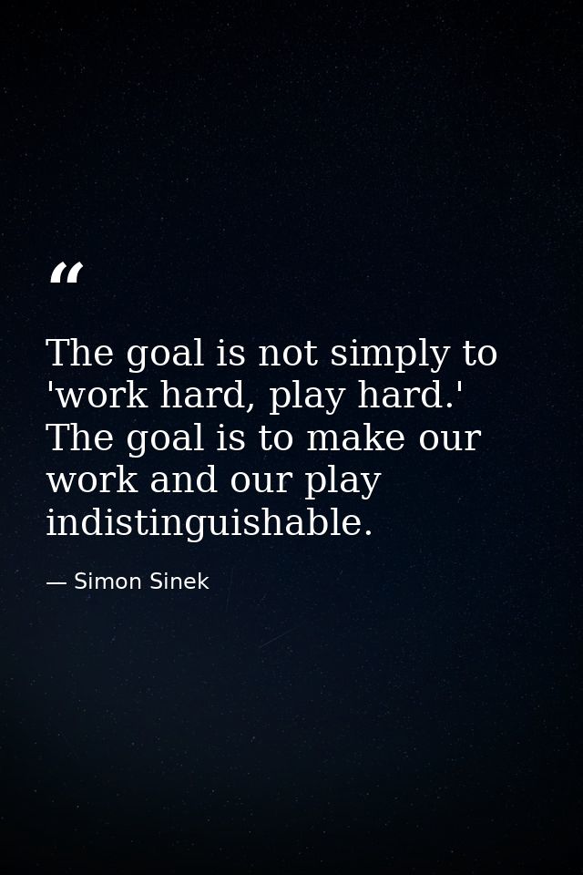 The goal is not simply to 'work hard, play hard.' The goal is to make our work and our play indistinguishable. — Simon Sinek