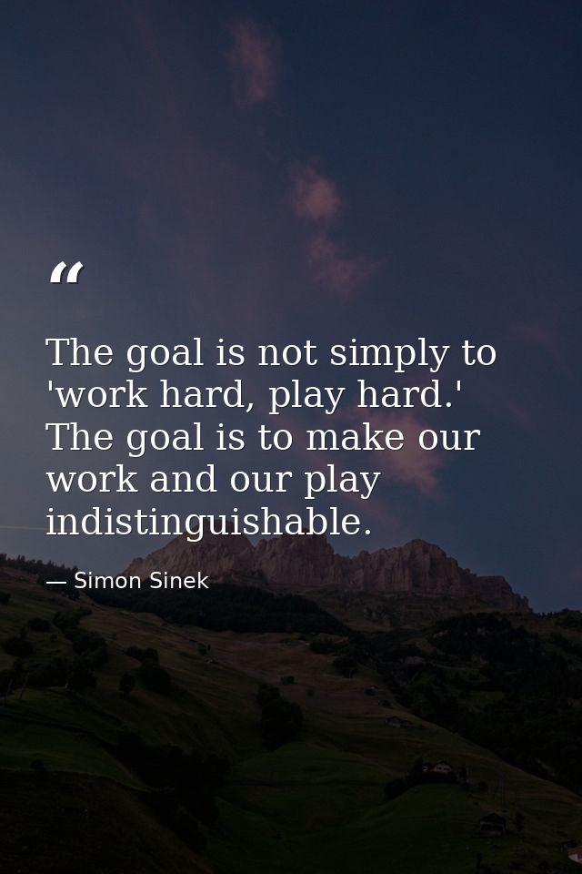 The goal is not simply to 'work hard, play hard.' The goal is to make our work and our play indistinguishable. — Simon Sinek