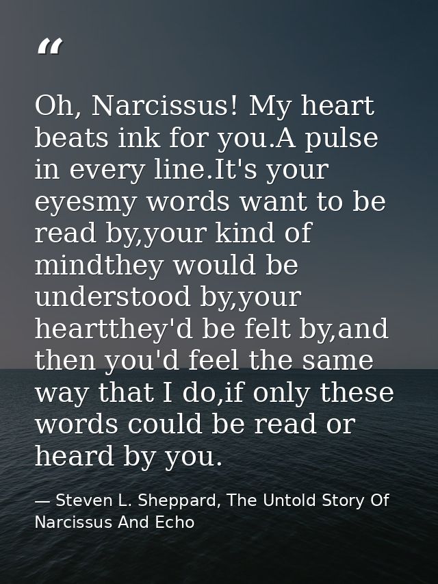 Oh, Narcissus! My heart beats ink for you.A pulse in every line.It's your eyesmy words want to be read by,your kind of m — Steven L. Sheppard, The Untold Story Of Narcissus And Echo