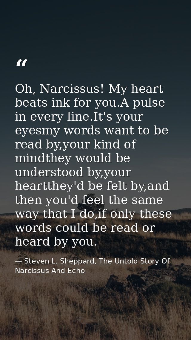 Oh, Narcissus! My heart beats ink for you.A pulse in every line.It's your eyesmy words want to be read by,your kind of m — Steven L. Sheppard, The Untold Story Of Narcissus And Echo