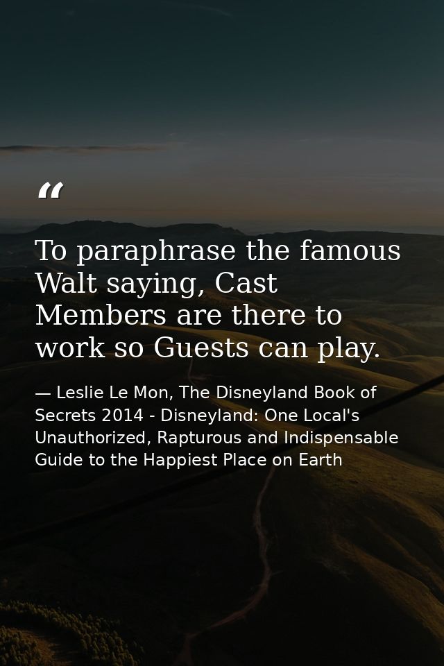 To paraphrase the famous Walt saying, Cast Members are there to work so Guests can play. — Leslie Le Mon, The Disneyland Book of Secrets 2014 - Disneyland: One Local's Unauthorized, Rapturous and Indispensable Guide to the Happiest Place on Earth