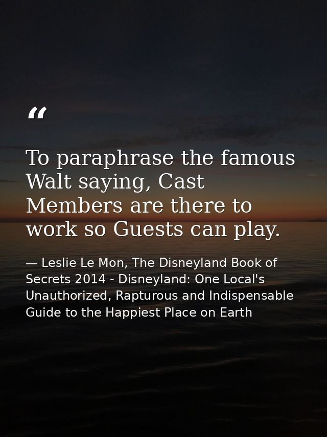 To paraphrase the famous Walt saying, Cast Members are there to work so Guests can play. — Leslie Le Mon, The Disneyland Book of Secrets 2014 - Disneyland: One Local's Unauthorized, Rapturous and Indispensable Guide to the Happiest Place on Earth
