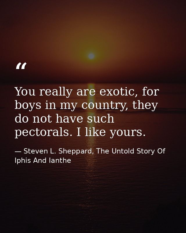 You really are exotic, for boys in my country, they do not have such pectorals. I like yours. — Steven L. Sheppard, The Untold Story Of Iphis And Ianthe